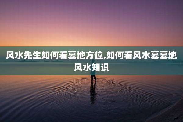 风水先生如何看墓地方位,如何看风水墓墓地风水知识