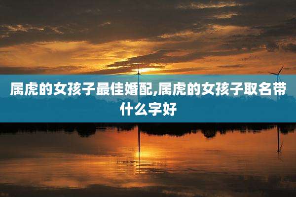 属虎的女孩子最佳婚配,属虎的女孩子取名带什么字好