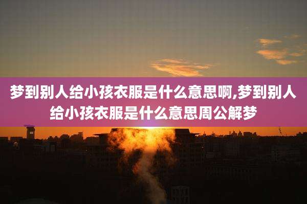 梦到别人给小孩衣服是什么意思啊,梦到别人给小孩衣服是什么意思周公解梦