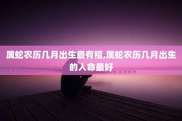 属蛇农历几月出生最有福,属蛇农历几月出生的人命最好