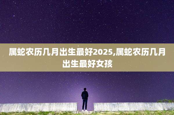 属蛇农历几月出生最好2025,属蛇农历几月出生最好女孩