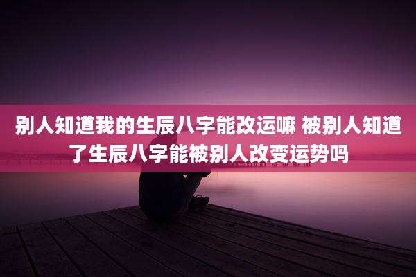 别人知道我的生辰八字能改运嘛 被别人知道了生辰八字能被别人改变运势吗