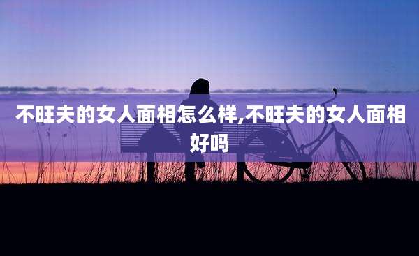 不旺夫的女人面相怎么样,不旺夫的女人面相好吗