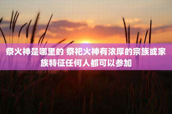 祭火神是哪里的 祭祀火神有浓厚的宗族或家族特征任何人都可以参加