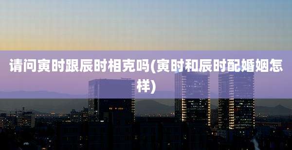 请问寅时跟辰时相克吗(寅时和辰时配婚姻怎样)