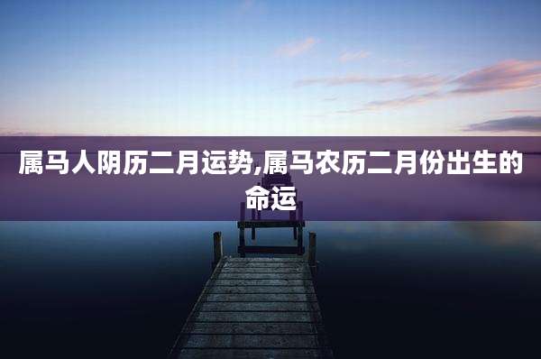 属马人阴历二月运势,属马农历二月份出生的命运