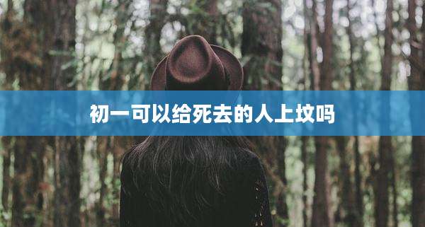 初一可以给死去的人上坟吗