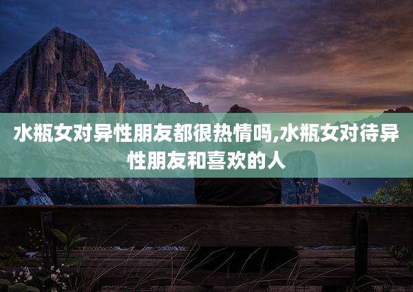 水瓶女对异性朋友都很热情吗,水瓶女对待异性朋友和喜欢的人