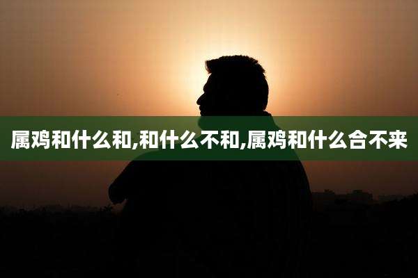 属鸡和什么和,和什么不和,属鸡和什么合不来