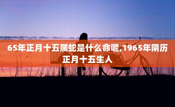 65年正月十五属蛇是什么命呢,1965年阴历正月十五生人