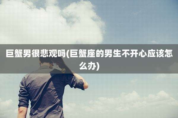 巨蟹男很悲观吗(巨蟹座的男生不开心应该怎么办)