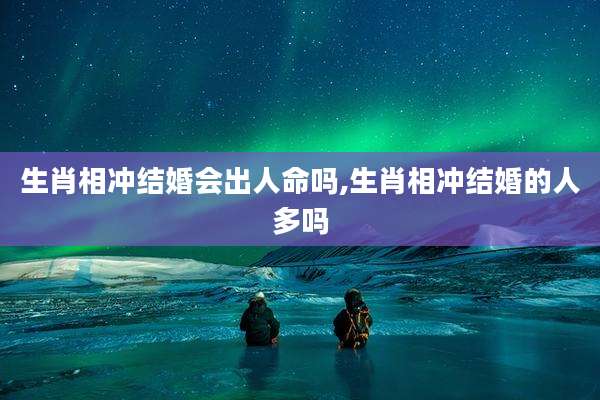 生肖相冲结婚会出人命吗,生肖相冲结婚的人多吗