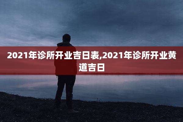 2021年诊所开业吉日表,2021年诊所开业黄道吉日
