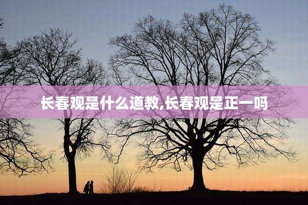 长春观是什么道教,长春观是正一吗