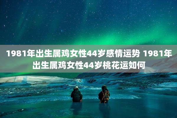 1981年出生属鸡女性44岁感情运势 1981年出生属鸡女性44岁桃花运如何