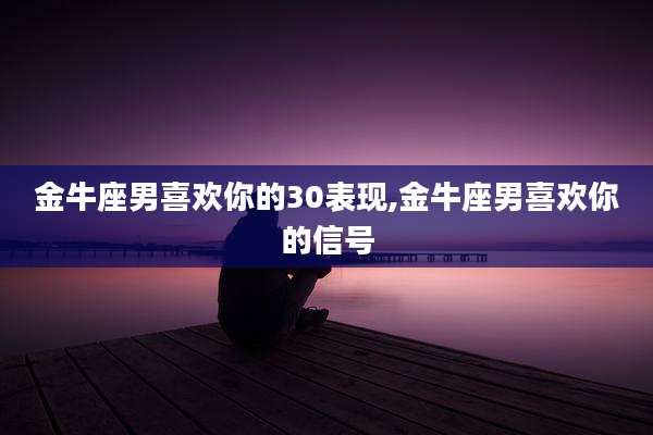 金牛座男喜欢你的30表现,金牛座男喜欢你的信号