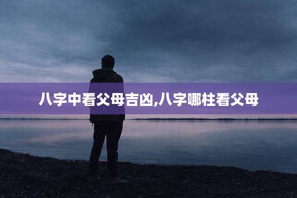 八字中看父母吉凶,八字哪柱看父母