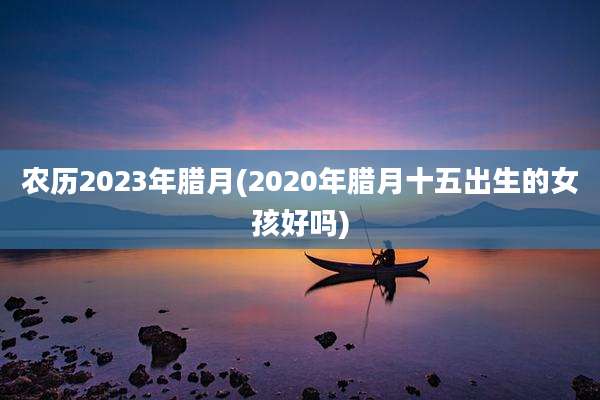 农历2023年腊月(2020年腊月十五出生的女孩好吗)