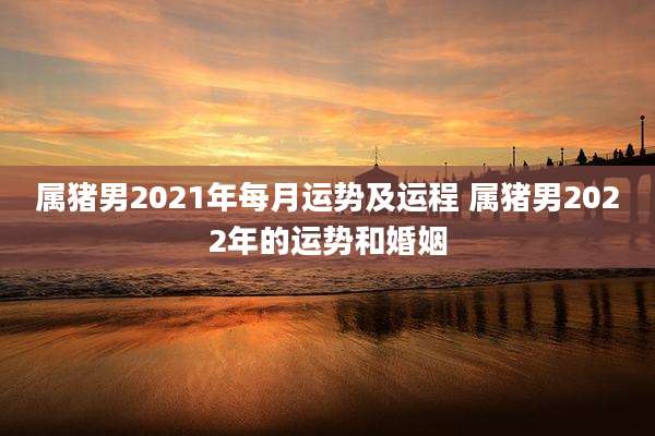 属猪男2021年每月运势及运程 属猪男2022年的运势和婚姻
