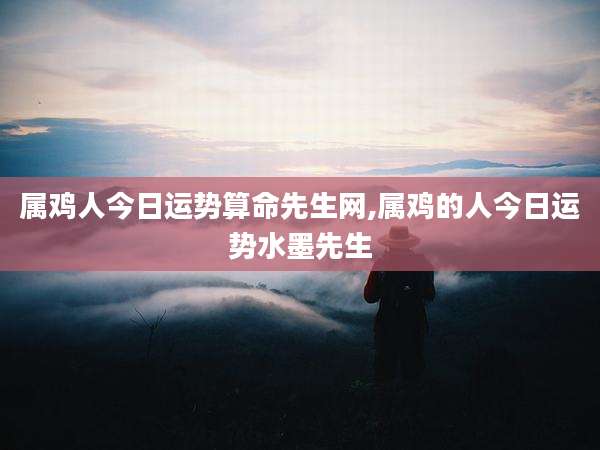 属鸡人今日运势算命先生网,属鸡的人今日运势水墨先生