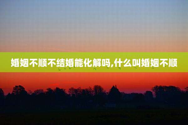 婚姻不顺不结婚能化解吗,什么叫婚姻不顺