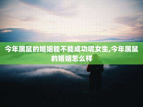今年属鼠的婚姻能不能成功呢女生,今年属鼠的婚姻怎么样