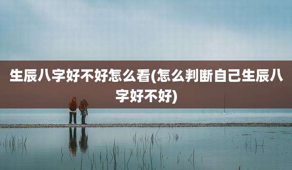 生辰八字好不好怎么看(怎么判断自己生辰八字好不好)