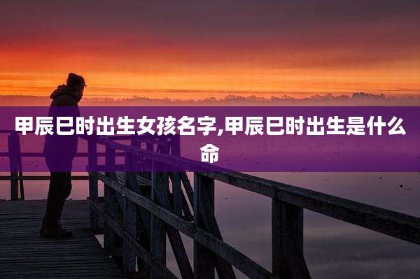 甲辰巳时出生女孩名字,甲辰巳时出生是什么命