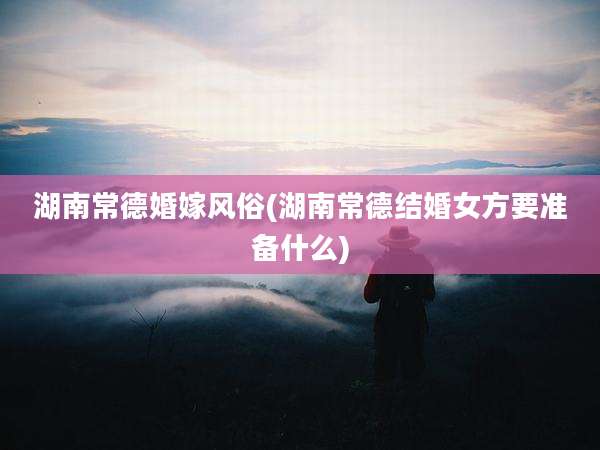 湖南常德婚嫁风俗(湖南常德结婚女方要准备什么)