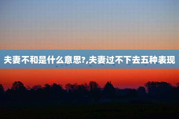 夫妻不和是什么意思?,夫妻过不下去五种表现