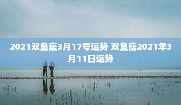 2021双鱼座3月17号运势 双鱼座2021年3月11日运势