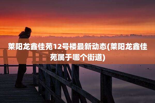 莱阳龙鑫佳苑12号楼最新动态(莱阳龙鑫佳苑属于哪个街道)
