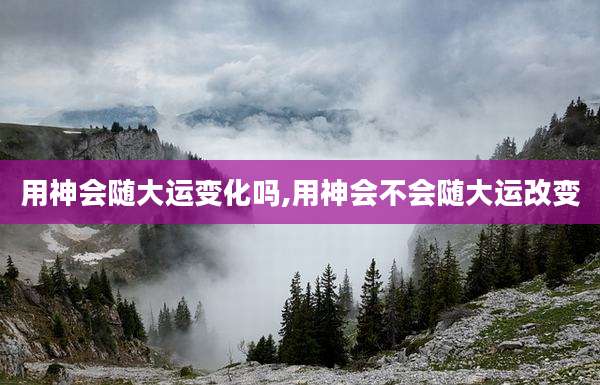 用神会随大运变化吗,用神会不会随大运改变