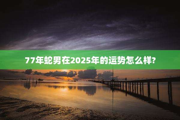 77年蛇男在2025年的运势怎么样?