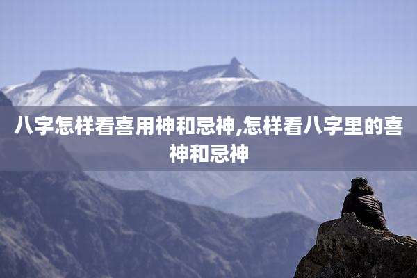 八字怎样看喜用神和忌神,怎样看八字里的喜神和忌神
