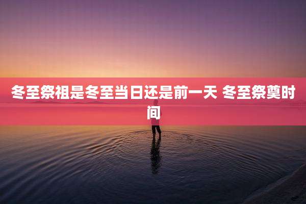 冬至祭祖是冬至当日还是前一天 冬至祭奠时间