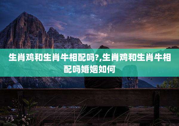 生肖鸡和生肖牛相配吗?,生肖鸡和生肖牛相配吗婚姻如何