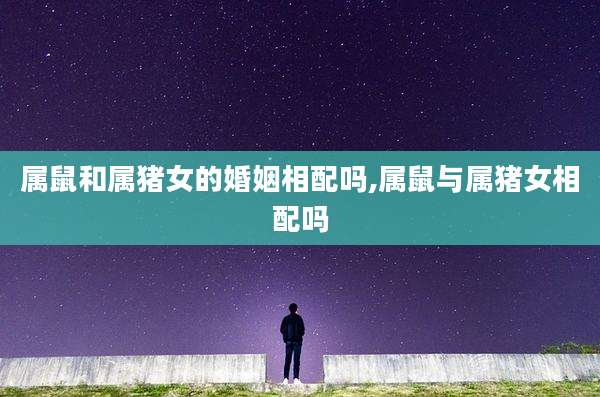 属鼠和属猪女的婚姻相配吗,属鼠与属猪女相配吗