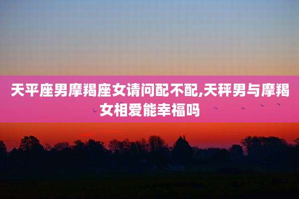 天平座男摩羯座女请问配不配,天秤男与摩羯女相爱能幸福吗
