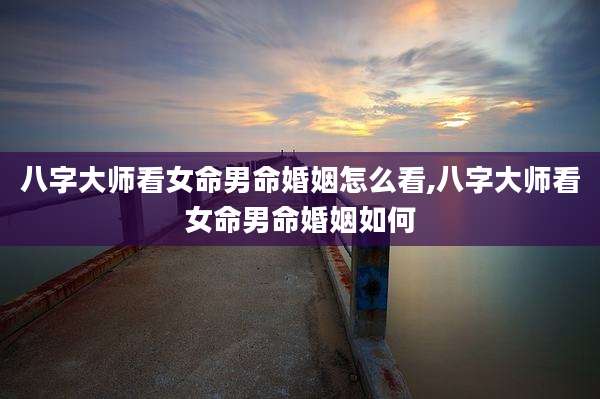八字大师看女命男命婚姻怎么看,八字大师看女命男命婚姻如何