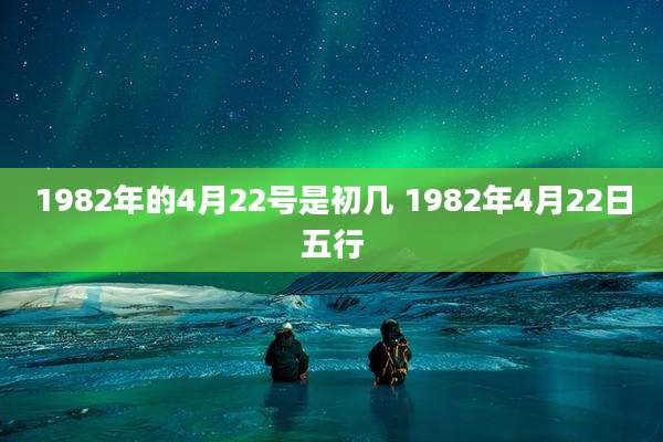 1982年的4月22号是初几 1982年4月22日五行