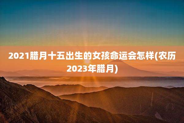 2021腊月十五出生的女孩命运会怎样(农历2023年腊月)