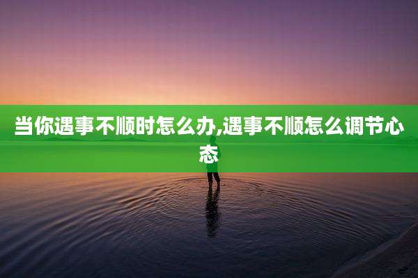 当你遇事不顺时怎么办,遇事不顺怎么调节心态