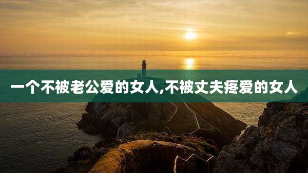 一个不被老公爱的女人,不被丈夫疼爱的女人