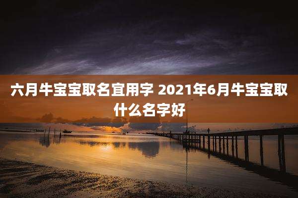 六月牛宝宝取名宜用字 2021年6月牛宝宝取什么名字好