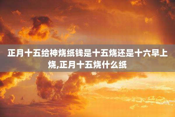 正月十五给神烧纸钱是十五烧还是十六早上烧,正月十五烧什么纸