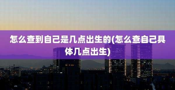 怎么查到自己是几点出生的(怎么查自己具体几点出生)