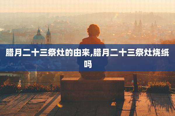 腊月二十三祭灶的由来,腊月二十三祭灶烧纸吗