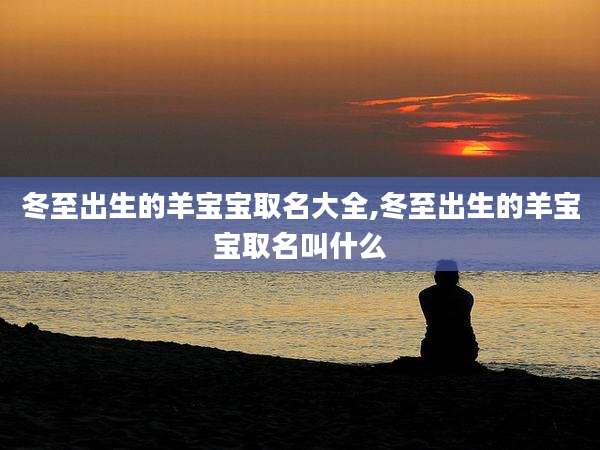 冬至出生的羊宝宝取名大全,冬至出生的羊宝宝取名叫什么