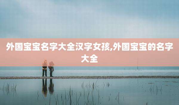 外国宝宝名字大全汉字女孩,外国宝宝的名字大全